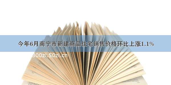 今年6月南宁市新建商品住宅销售价格环比上涨1.1%