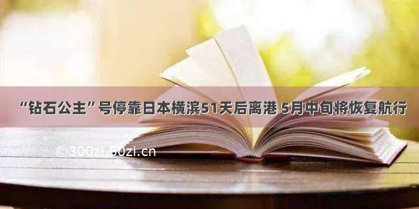 “钻石公主”号停靠日本横滨51天后离港 5月中旬将恢复航行