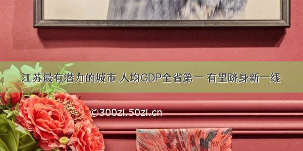 江苏最有潜力的城市 人均GDP全省第一 有望跻身新一线