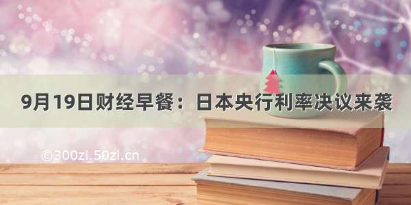 9月19日财经早餐：日本央行利率决议来袭