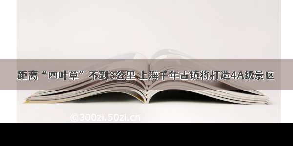 距离“四叶草”不到3公里 上海千年古镇将打造4A级景区