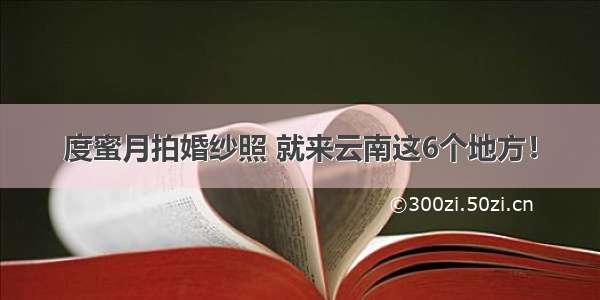 度蜜月拍婚纱照 就来云南这6个地方！