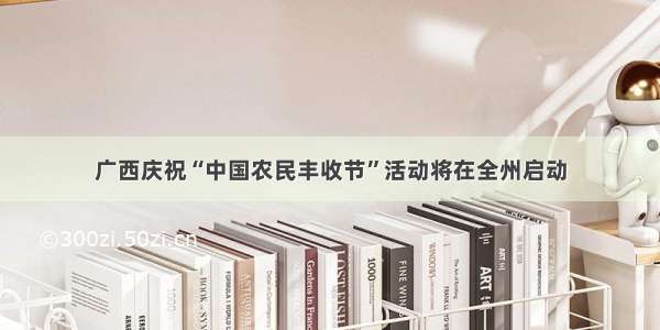 广西庆祝“中国农民丰收节”活动将在全州启动