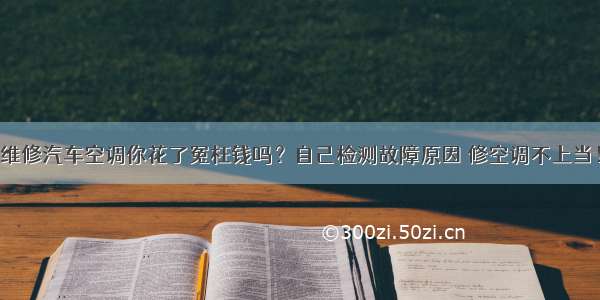 维修汽车空调你花了冤枉钱吗？自己检测故障原因 修空调不上当！