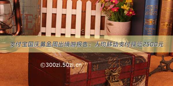 支付宝国庆黄金周出境游报告：人均移动支付接近2500元