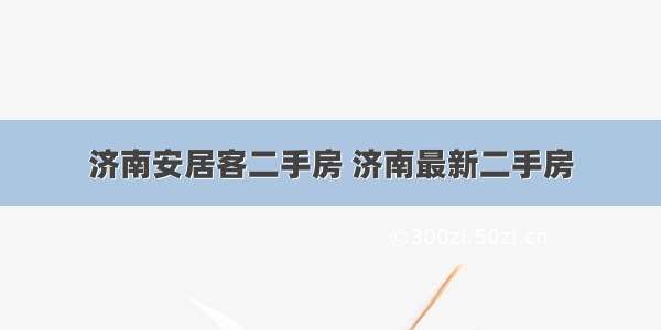 济南安居客二手房 济南最新二手房