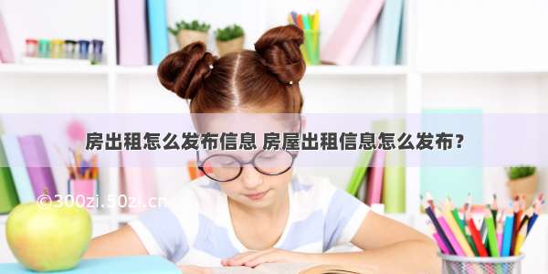 房出租怎么发布信息 房屋出租信息怎么发布？