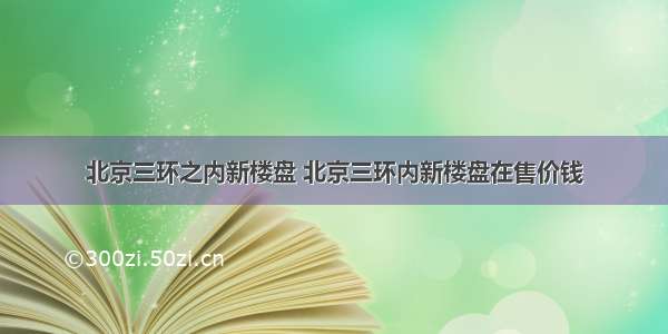 北京三环之内新楼盘 北京三环内新楼盘在售价钱