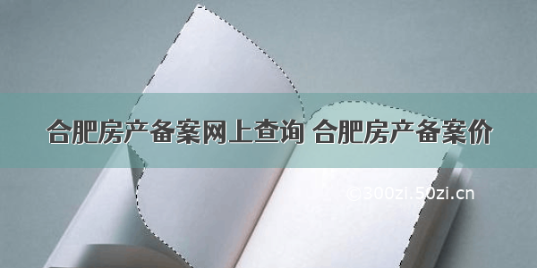 合肥房产备案网上查询 合肥房产备案价