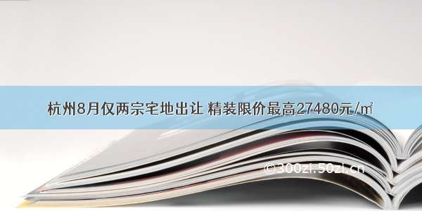 杭州8月仅两宗宅地出让 精装限价最高27480元/㎡