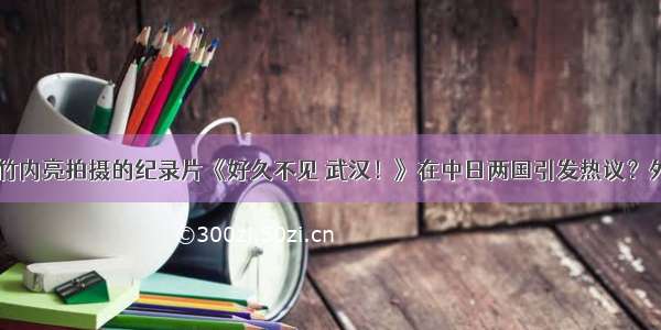 日本导演竹内亮拍摄的纪录片《好久不见 武汉！》在中日两国引发热议？外交部回应