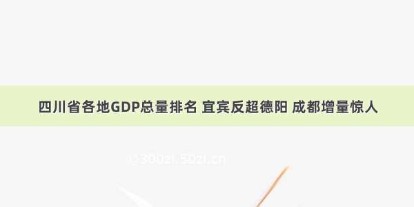 四川省各地GDP总量排名 宜宾反超德阳 成都增量惊人