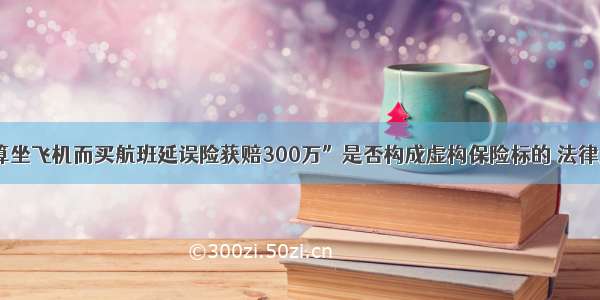 “不打算坐飞机而买航班延误险获赔300万”是否构成虚构保险标的 法律人来聊聊