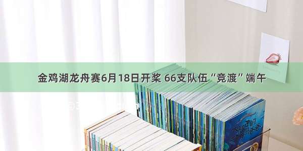 金鸡湖龙舟赛6月18日开桨 66支队伍“竞渡”端午