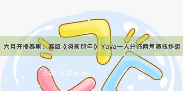 六月开播泰剧：泰版《匆匆那年》 Yaya一人分饰两角演技炸裂