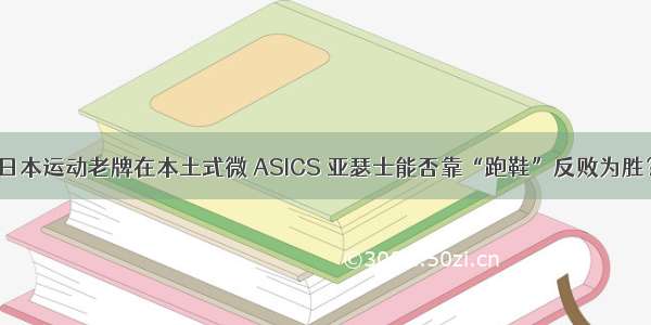 日本运动老牌在本土式微 ASICS 亚瑟士能否靠“跑鞋”反败为胜？