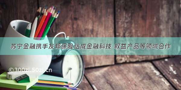 苏宁金融携手友邦保险达成金融科技 权益产品等领域合作