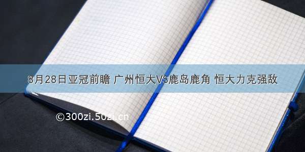 8月28日亚冠前瞻 广州恒大VS鹿岛鹿角 恒大力克强敌