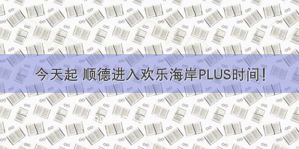 今天起 顺德进入欢乐海岸PLUS时间！