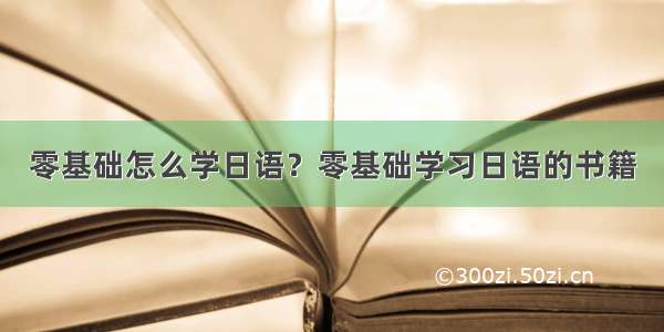 零基础怎么学日语？零基础学习日语的书籍