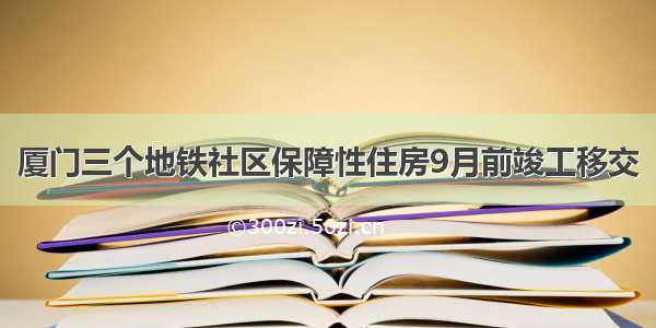 厦门三个地铁社区保障性住房9月前竣工移交