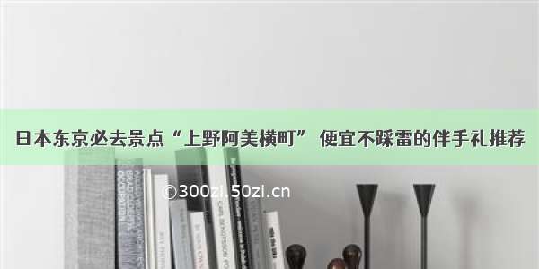 日本东京必去景点“上野阿美横町” 便宜不踩雷的伴手礼推荐