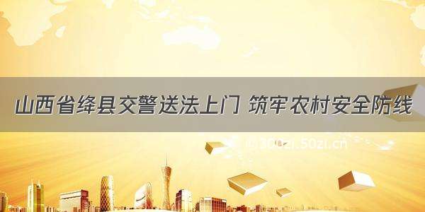 山西省绛县交警送法上门 筑牢农村安全防线