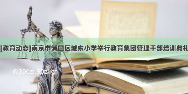 [教育动态]南京市浦口区城东小学举行教育集团管理干部培训典礼