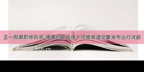 五一假期即将到来 哪里可能会堵？河南高速交警发布出行攻略