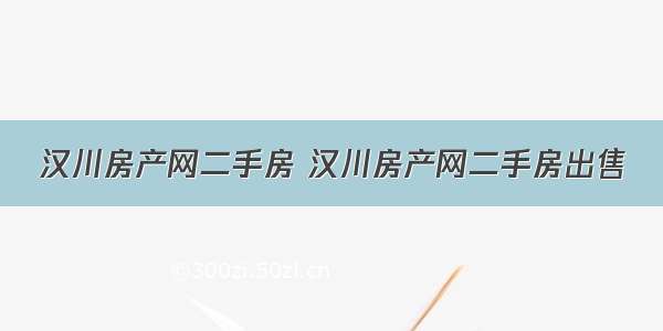 汉川房产网二手房 汉川房产网二手房出售