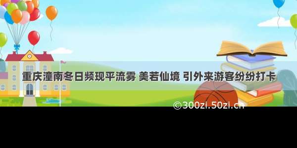 重庆潼南冬日频现平流雾 美若仙境 引外来游客纷纷打卡