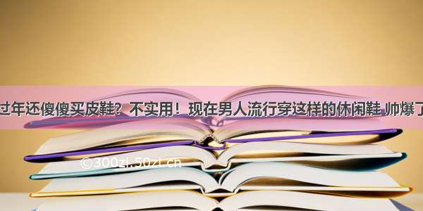 过年还傻傻买皮鞋？不实用！现在男人流行穿这样的休闲鞋 帅爆了