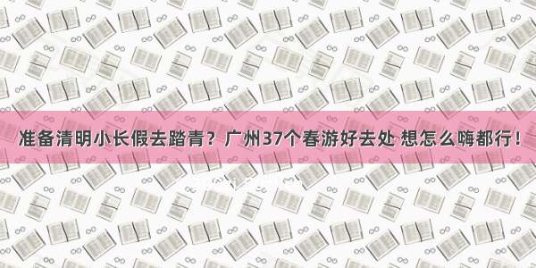 准备清明小长假去踏青？广州37个春游好去处 想怎么嗨都行！