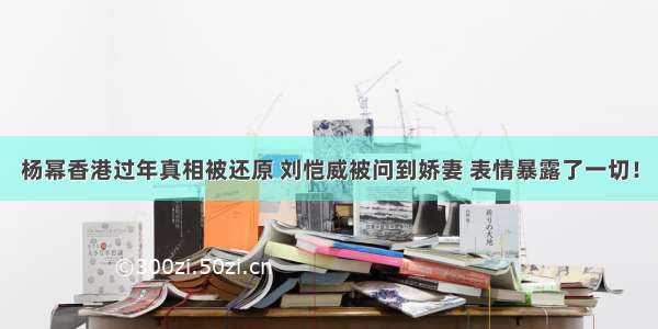 杨幂香港过年真相被还原 刘恺威被问到娇妻 表情暴露了一切！