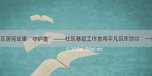 当好辖区居民安康“守护者”——社区基层工作者用平凡筑牢防控“一线阵地”