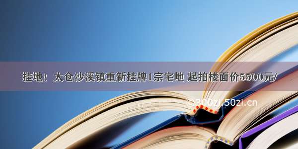 挂地！太仓沙溪镇重新挂牌1宗宅地 起拍楼面价5500元/㎡