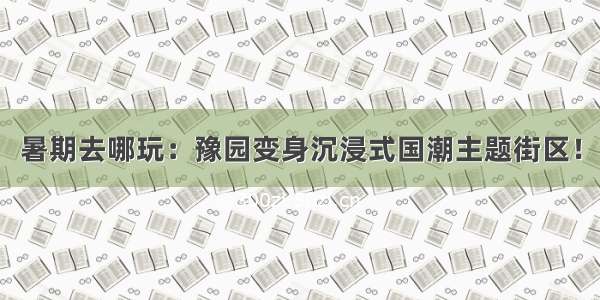 暑期去哪玩：豫园变身沉浸式国潮主题街区！