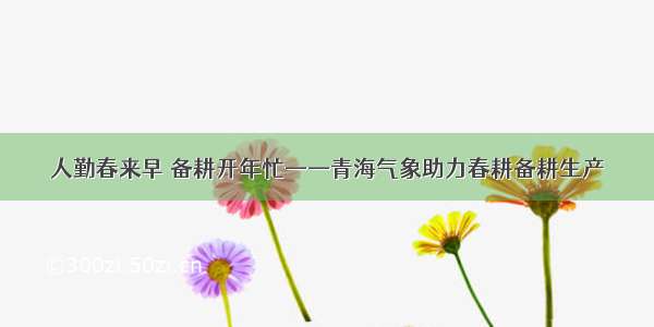 人勤春来早 备耕开年忙——青海气象助力春耕备耕生产