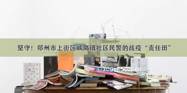 坚守！郑州市上街区峡窝镇社区民警的战疫“责任田”