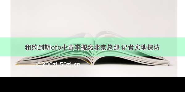 租约到期ofo小黄车搬离北京总部 记者实地探访