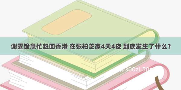 谢霆锋急忙赶回香港 在张柏芝家4天4夜 到底发生了什么？