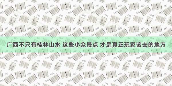 广西不只有桂林山水 这些小众景点 才是真正玩家该去的地方