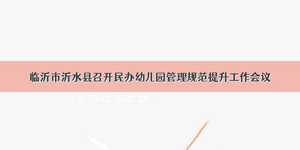 临沂市沂水县召开民办幼儿园管理规范提升工作会议