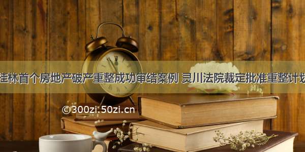 桂林首个房地产破产重整成功审结案例 灵川法院裁定批准重整计划