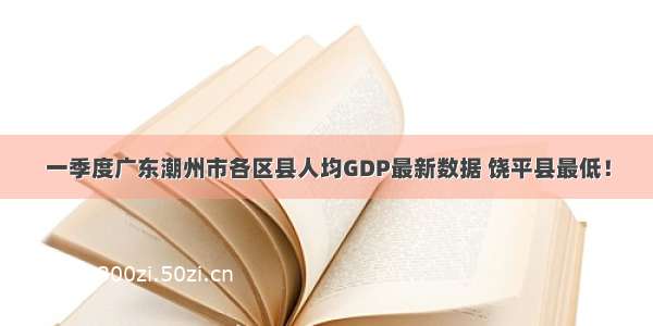 一季度广东潮州市各区县人均GDP最新数据 饶平县最低！