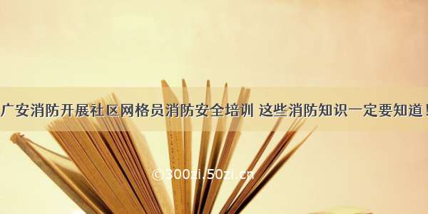 广安消防开展社区网格员消防安全培训 这些消防知识一定要知道！