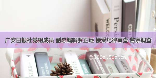 广安日报社党组成员 副总编辑罗正远 接受纪律审查 监察调查