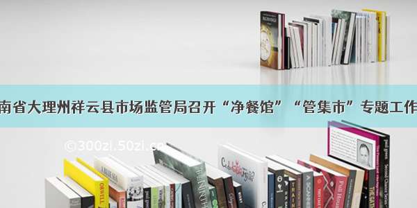 云南省大理州祥云县市场监管局召开“净餐馆”“管集市”专题工作会