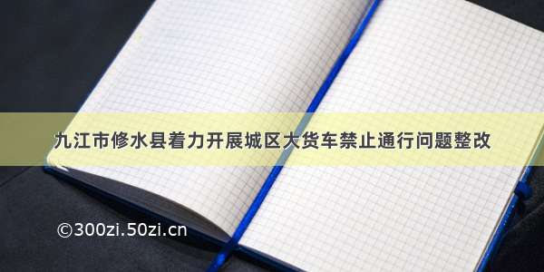 九江市修水县着力开展城区大货车禁止通行问题整改