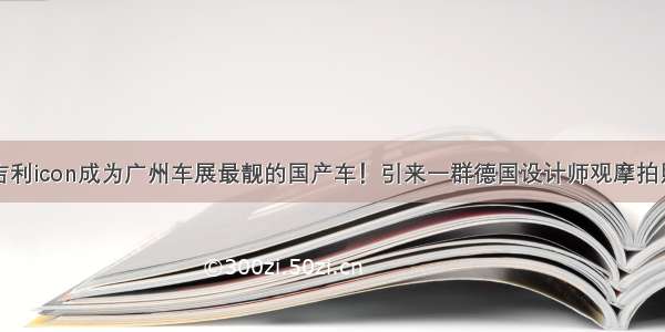 吉利icon成为广州车展最靓的国产车！引来一群德国设计师观摩拍照